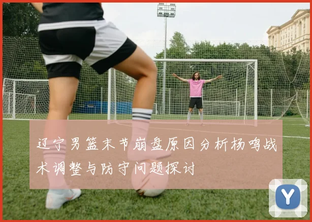 辽宁男篮末节崩盘原因分析杨鸣战术调整与防守问题探讨