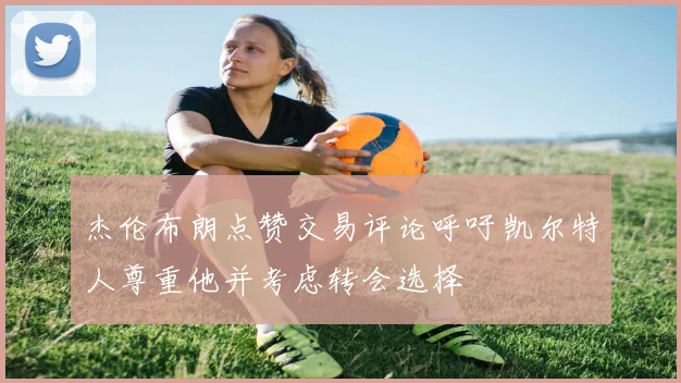杰伦布朗点赞交易评论呼吁凯尔特人尊重他并考虑转会选择