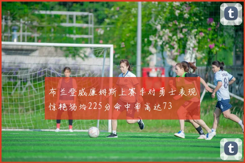 布兰登威廉姆斯上赛季对勇士表现惊艳场均225分命中率高达73