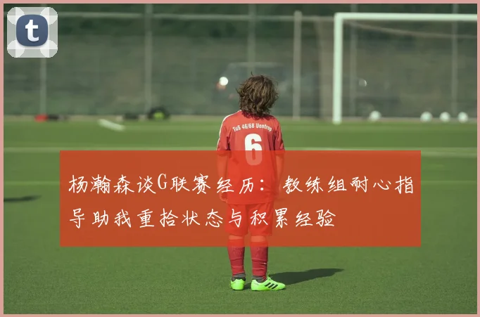 杨瀚森谈G联赛经历：教练组耐心指导助我重拾状态与积累经验