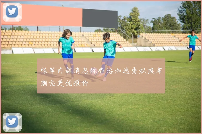 绿军内部消息称乔治加选秀权换布朗无更优报价