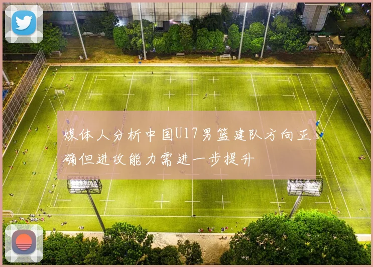 媒体人分析中国U17男篮建队方向正确但进攻能力需进一步提升