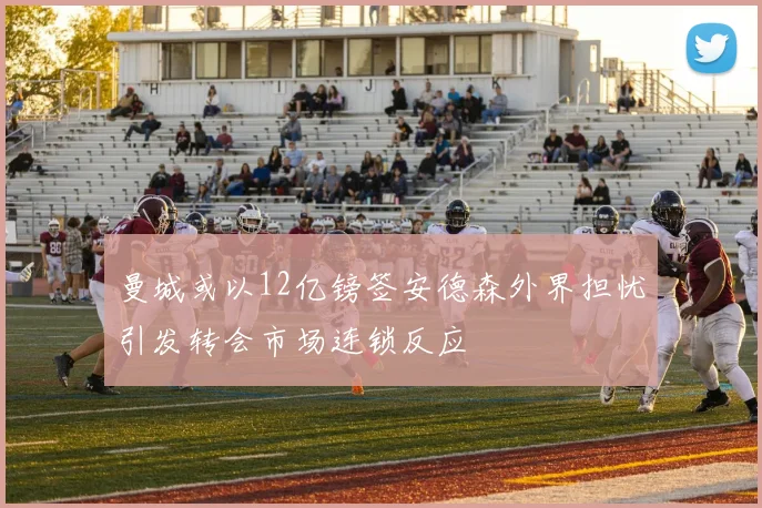 曼城或以12亿镑签安德森外界担忧引发转会市场连锁反应