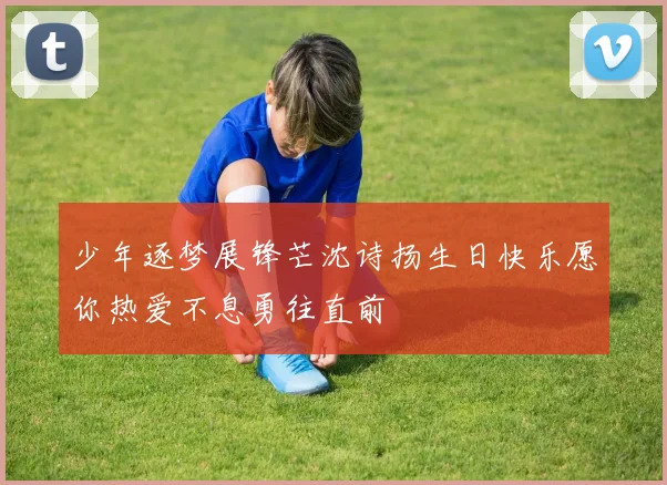 少年逐梦展锋芒沈诗扬生日快乐愿你热爱不息勇往直前