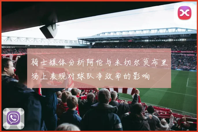 骑士媒体分析阿伦与米切尔莫布里场上表现对球队净效率的影响