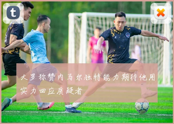 大罗称赞内马尔独特能力期待他用实力回应质疑者