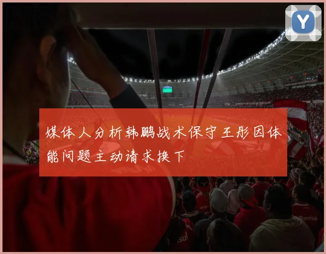 媒体人分析韩鹏战术保守王彤因体能问题主动请求换下