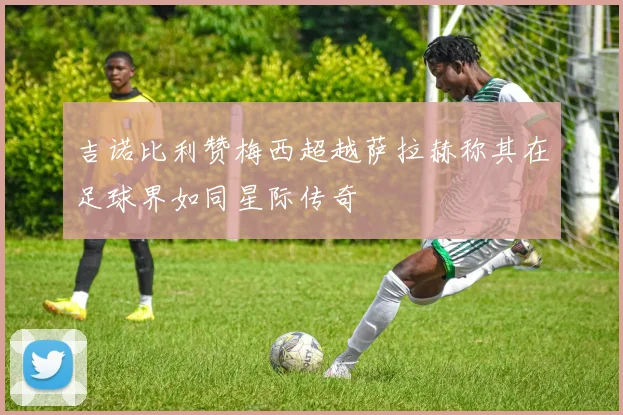 吉诺比利赞梅西超越萨拉赫称其在足球界如同星际传奇