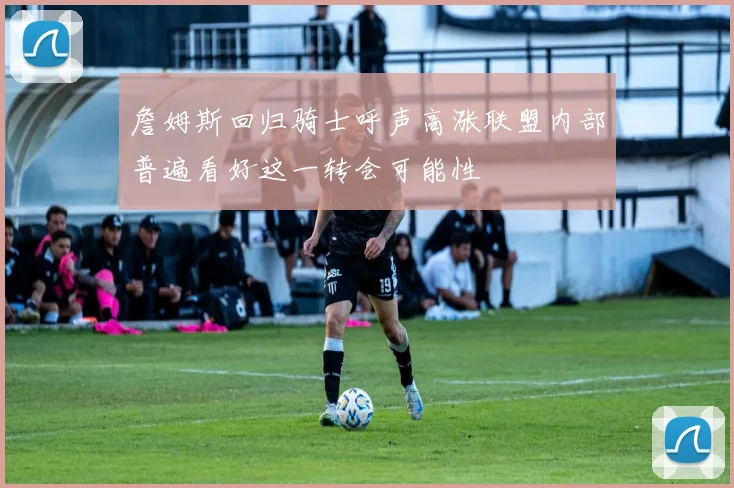 詹姆斯回归骑士呼声高涨联盟内部普遍看好这一转会可能性