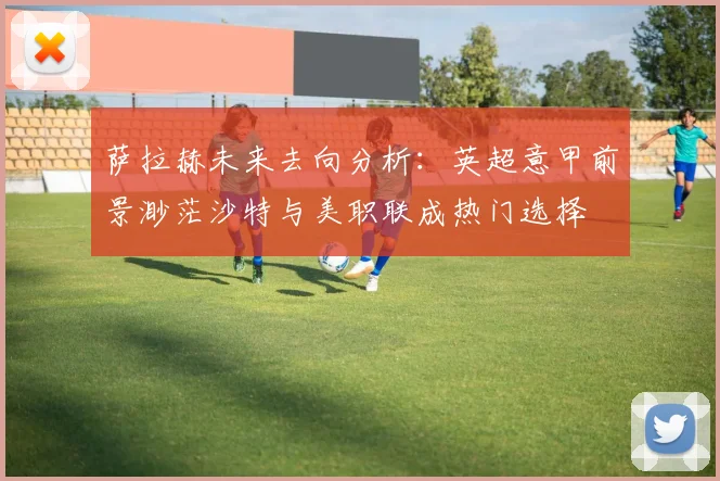 萨拉赫未来去向分析：英超意甲前景渺茫沙特与美职联成热门选择