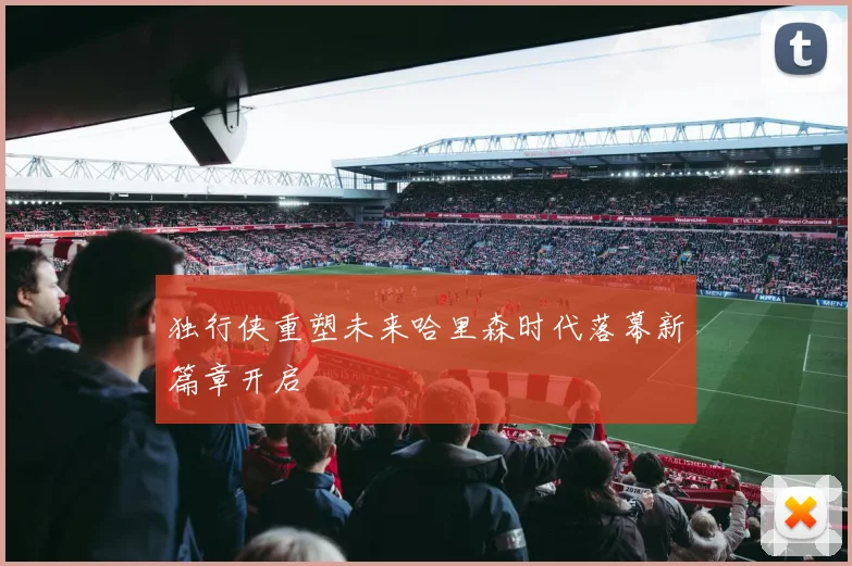 独行侠重塑未来哈里森时代落幕新篇章开启