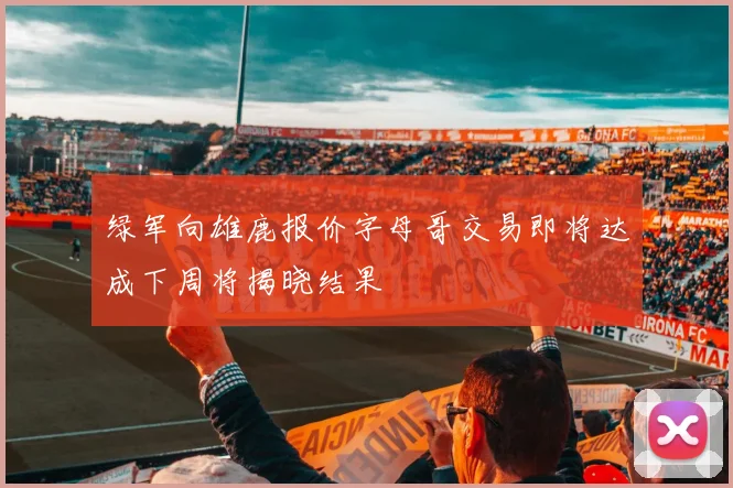绿军向雄鹿报价字母哥交易即将达成下周将揭晓结果