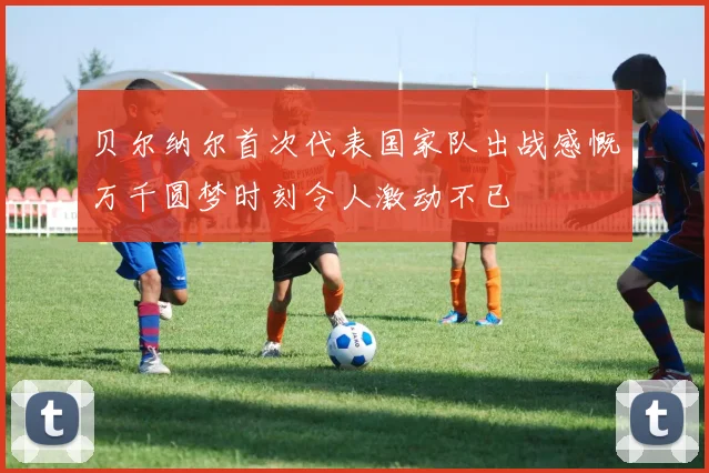 贝尔纳尔首次代表国家队出战感慨万千圆梦时刻令人激动不已