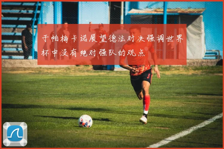 于帕梅卡诺展望德法对决强调世界杯中没有绝对强队的观点