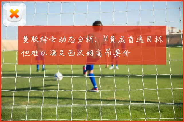 曼联转会动态分析：M费成首选目标但难以满足西汉姆高昂要价