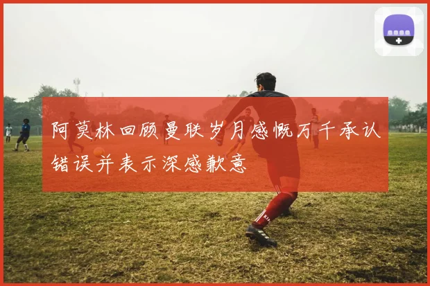 阿莫林回顾曼联岁月感慨万千承认错误并表示深感歉意
