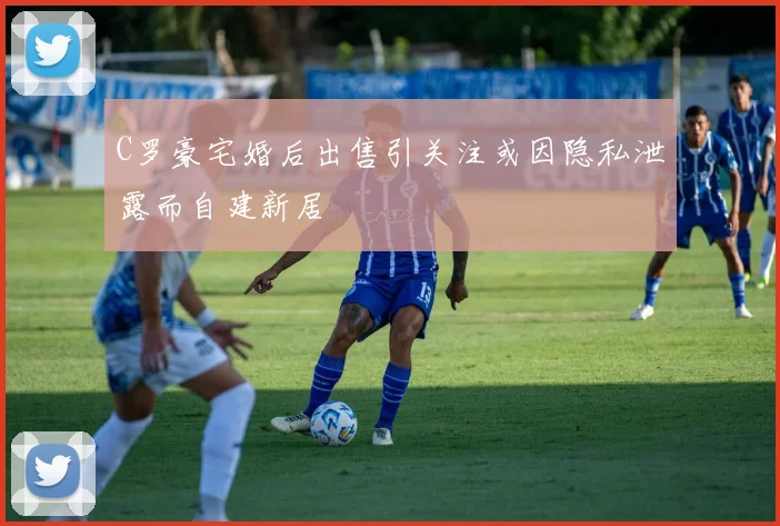 C罗豪宅婚后出售引关注或因隐私泄露而自建新居