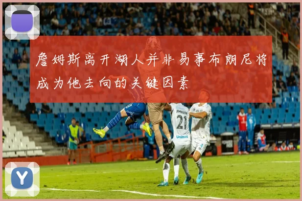 詹姆斯离开湖人并非易事布朗尼将成为他去向的关键因素