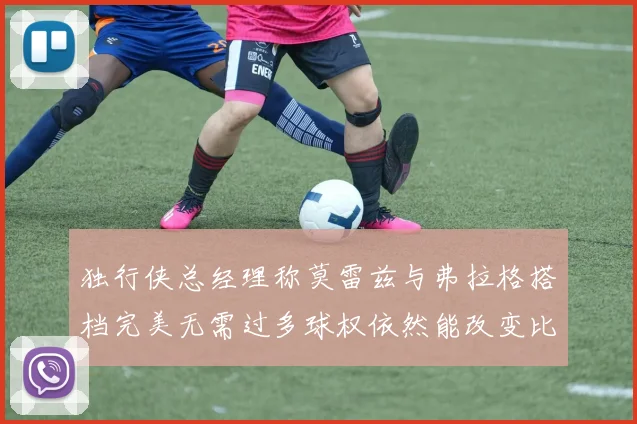 独行侠总经理称莫雷兹与弗拉格搭档完美无需过多球权依然能改变比赛局势