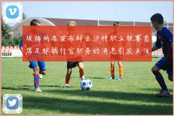 埃梅纳洛宣布辞去沙特职业联赛首席足球执行官职务的消息引发关注