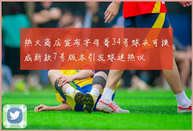热火商店宣布字母哥34号球衣可换成新款7号版本引发球迷热议