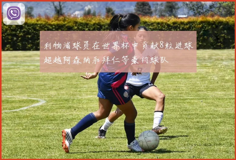 利物浦球员在世界杯中贡献8粒进球超越阿森纳和拜仁等豪门球队