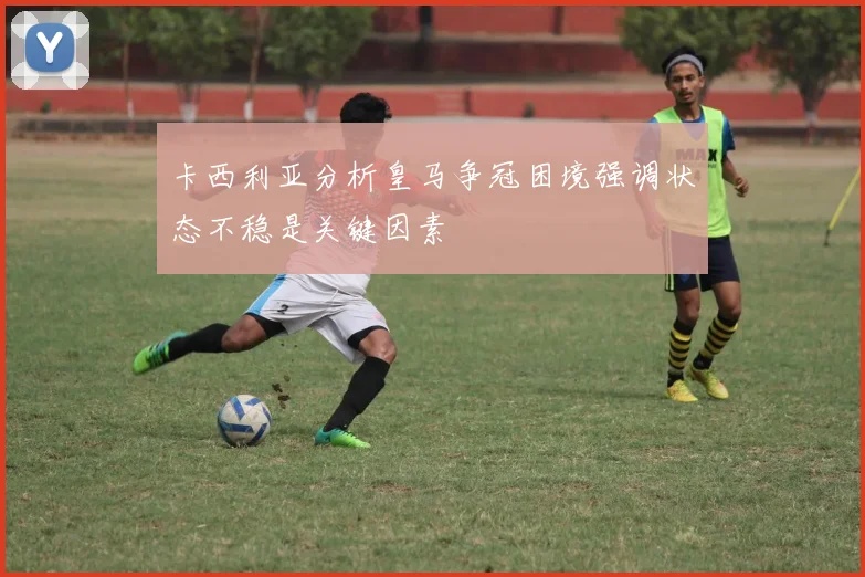 卡西利亚分析皇马争冠困境强调状态不稳是关键因素