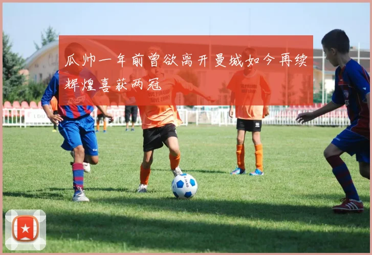 瓜帅一年前曾欲离开曼城如今再续辉煌喜获两冠